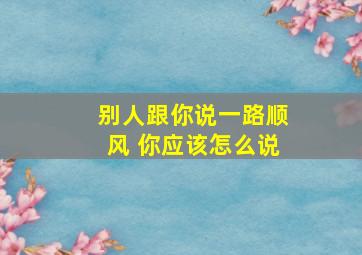 别人跟你说一路顺风 你应该怎么说